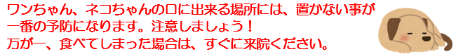 ワンちゃん、ネコちゃんの口に出来る場所には、置かない事が一番の予防になります。注意しましょう！万が一、食べてしまった場合は、すぐに来院ください。